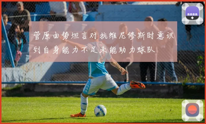 菅原由势坦言对抗维尼修斯时意识到自身能力不足未能助力球队