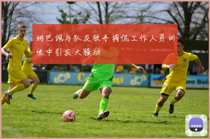 姆巴佩与队友联手调侃工作人员训练中引发大骚动