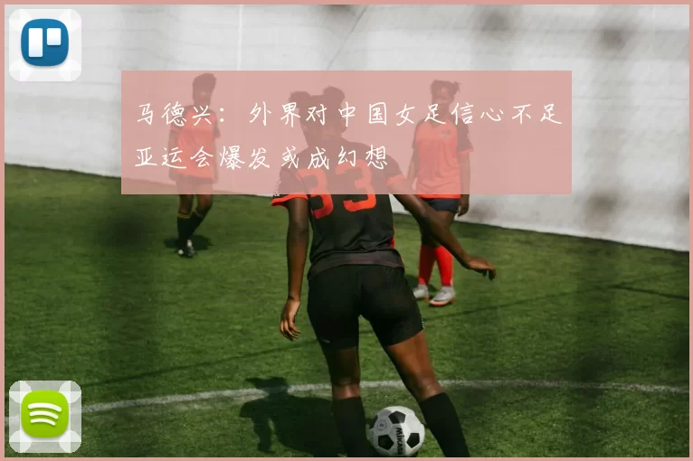 马德兴：外界对中国女足信心不足亚运会爆发或成幻想