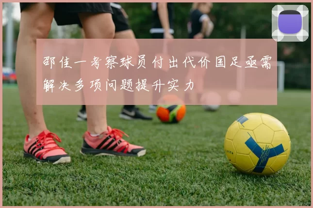 邵佳一考察球员付出代价国足亟需解决多项问题提升实力