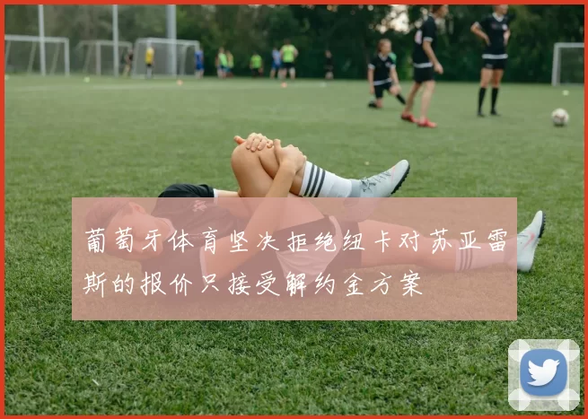 葡萄牙体育坚决拒绝纽卡对苏亚雷斯的报价只接受解约金方案