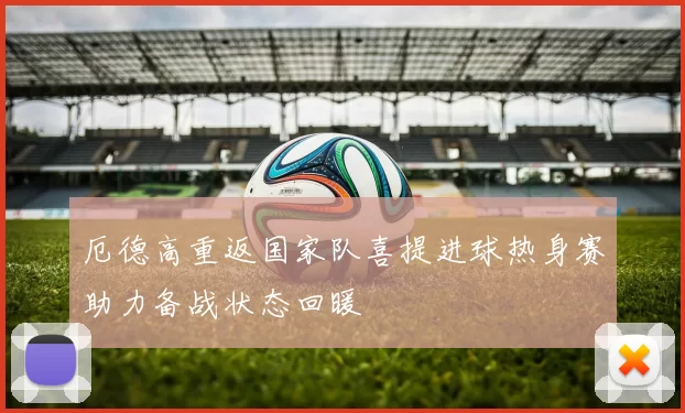 厄德高重返国家队喜提进球热身赛助力备战状态回暖