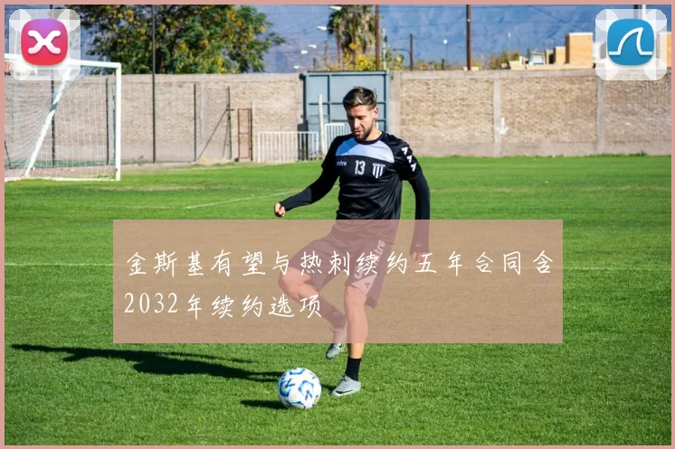 金斯基有望与热刺续约五年合同含2032年续约选项