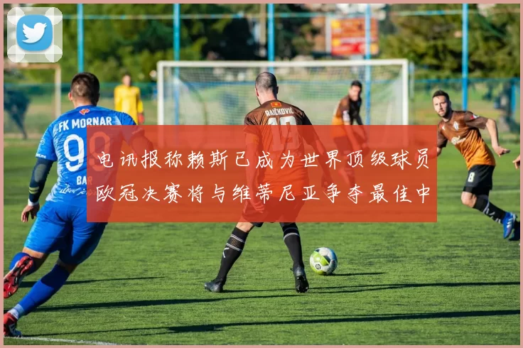 电讯报称赖斯已成为世界顶级球员欧冠决赛将与维蒂尼亚争夺最佳中场称号