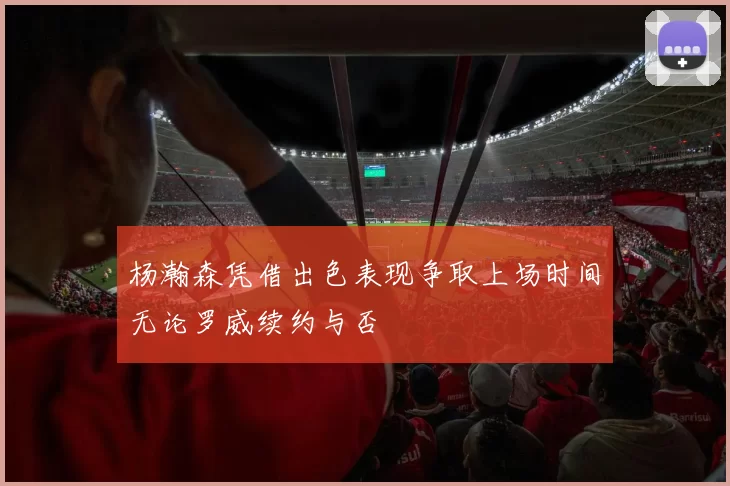 杨瀚森凭借出色表现争取上场时间无论罗威续约与否