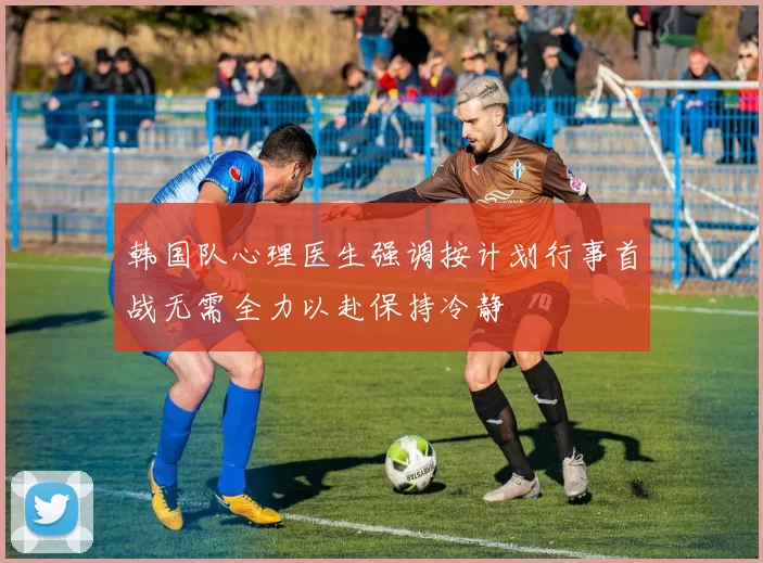 韩国队心理医生强调按计划行事首战无需全力以赴保持冷静