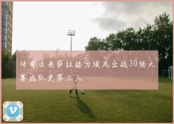 传奇法老萨拉赫为埃及出战30场大赛成队史第三人
