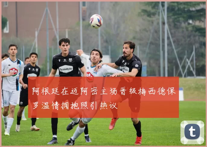 阿根廷在迈阿密主场晋级梅西德保罗温情拥抱照引热议