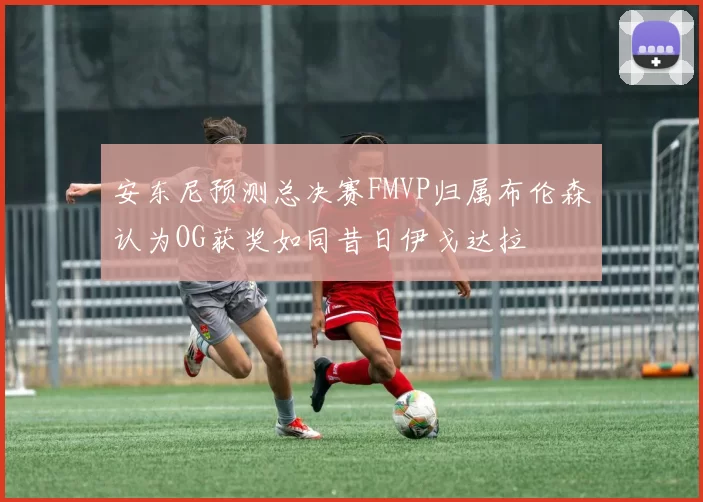 安东尼预测总决赛FMVP归属布伦森认为OG获奖如同昔日伊戈达拉