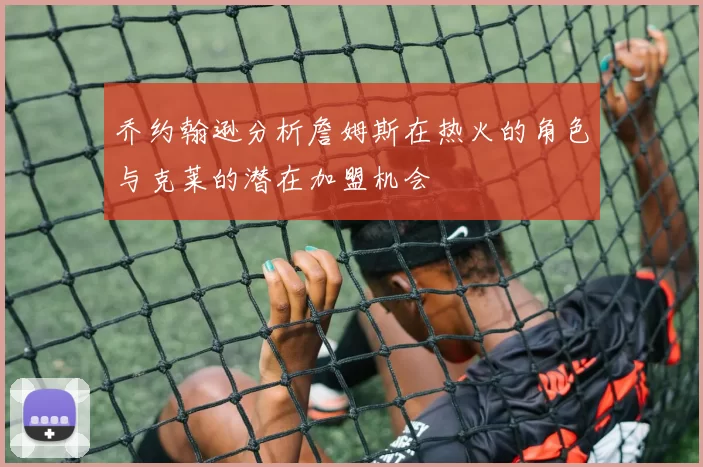 乔约翰逊分析詹姆斯在热火的角色与克莱的潜在加盟机会
