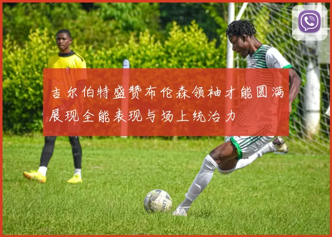 吉尔伯特盛赞布伦森领袖才能圆满展现全能表现与场上统治力