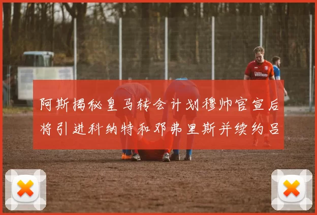 阿斯揭秘皇马转会计划穆帅官宣后将引进科纳特和邓弗里斯并续约吕迪格