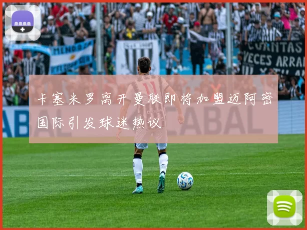 卡塞米罗离开曼联即将加盟迈阿密国际引发球迷热议
