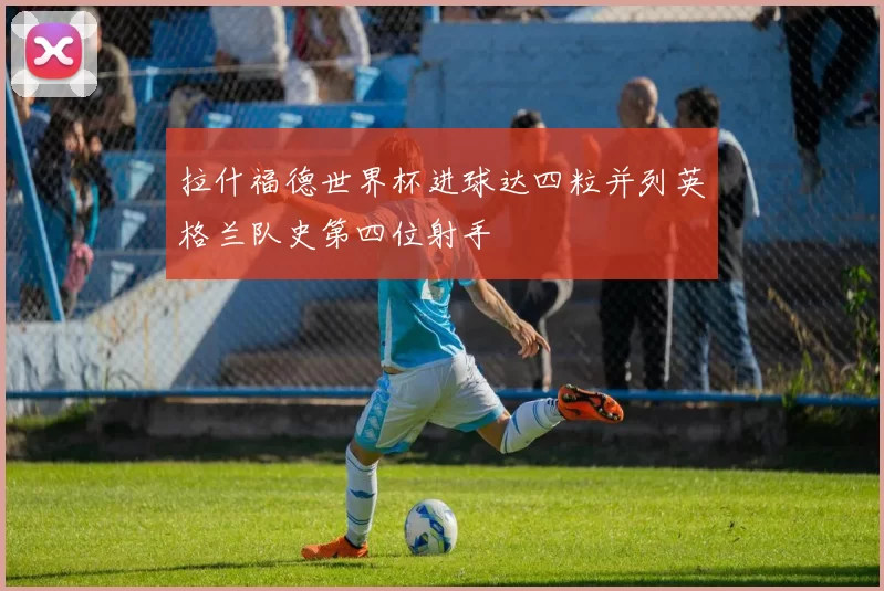 拉什福德世界杯进球达四粒并列英格兰队史第四位射手