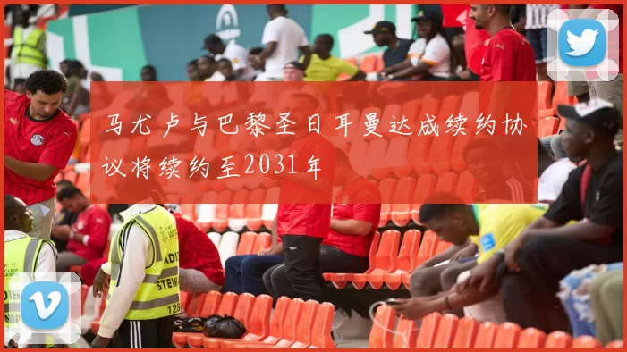 马尤卢与巴黎圣日耳曼达成续约协议将续约至2031年