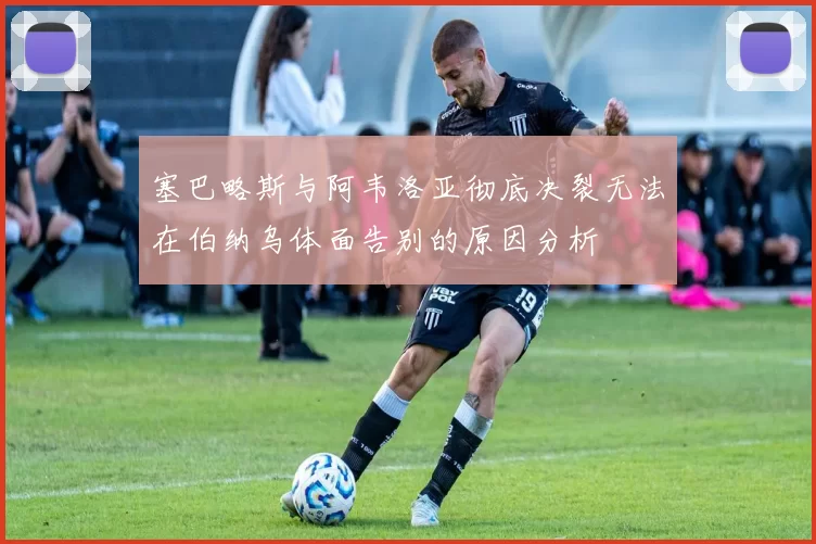 塞巴略斯与阿韦洛亚彻底决裂无法在伯纳乌体面告别的原因分析