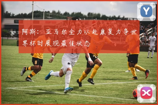 阿斯：亚马尔全力以赴康复力争世界杯时展现最佳状态