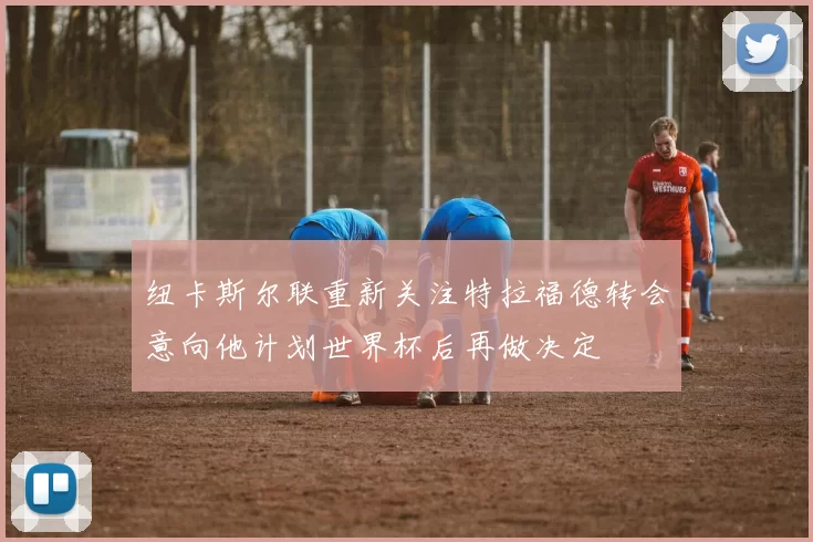 纽卡斯尔联重新关注特拉福德转会意向他计划世界杯后再做决定