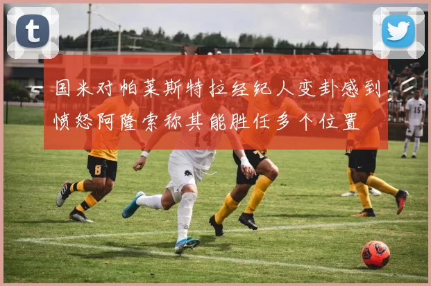 国米对帕莱斯特拉经纪人变卦感到愤怒阿隆索称其能胜任多个位置